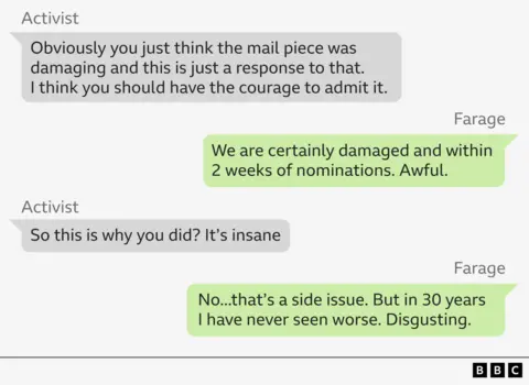 WhatsApp exchanges between Nigel Farage and an activist

Activist – Obviously you just think the mail piece was damaging and this is just a response to that.
                I think you should have the courage to admit it.
Farage – We are certainly damaged and within 2 weeks of nominations. Awful.
Activist – So this is why you did? It’s insane
Farage – No...that’s a side issue. But in 30 years I have never seen worse. Disgusting.
